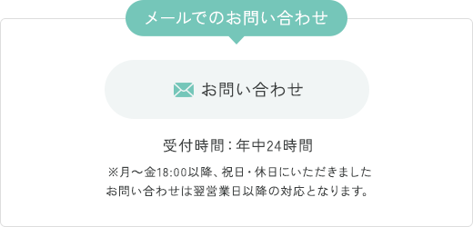 メールでのお問い合わせ  お問い合わせ 受付時間：年中24時間 ※月〜金18:00以降、祝日・休日にいただきましたお問い合わせは翌営業日以降の対応となります。