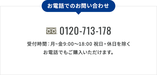 お電話でのお問い合わせ 0120-713-178 受付時間：月〜金9:00〜18:00 祝日・休日を除く お電話でもご購入いただけます。