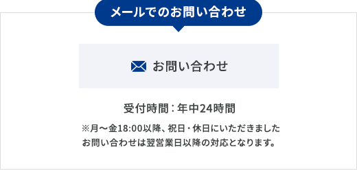 メールでのお問い合わせ  お問い合わせ 受付時間：年中24時間 ※月〜金18:00以降、祝日・休日にいただきましたお問い合わせは翌営業日以降の対応となります。