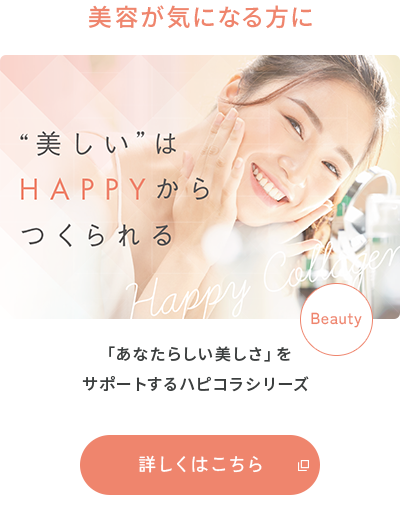 美容が気になる方に “美しい”はHAPPYからつくられる 「あなたらしい美しさ」をサポートするハピコラシリーズ 詳しくはこちら