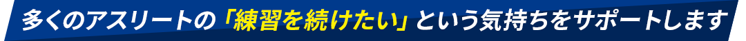 多くのアスリートの「練習を続けたい」という気持ちをサポートします