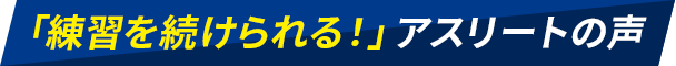 「練習を続けられる！」アスリートの声