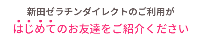 新田ゼラチンダイレクトのご利用がはじめてのお友達をご紹介ください